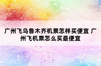 广州飞乌鲁木齐机票怎样买便宜 广州飞机票怎么买最便宜